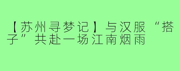 【苏州寻梦记】与汉服“搭子”共赴一场江南烟雨