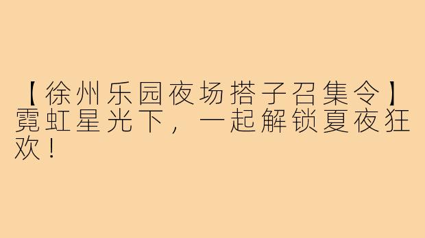 【徐州乐园夜场搭子召集令】霓虹星光下,一起解锁夏夜狂欢!