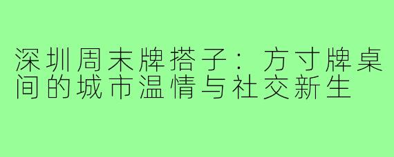 深圳周末牌搭子：方寸牌桌间的城市温情与社交新生