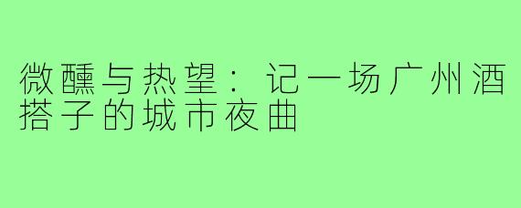 微醺与热望:记一场广州酒搭子的城市夜曲