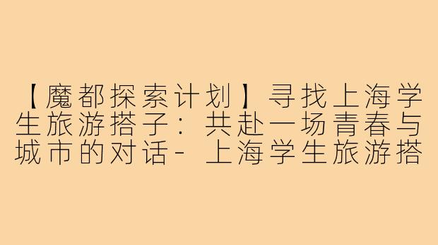 【魔都探索计划】寻找上海学生旅游搭子：共赴一场青春与城市的对话-上海学生旅游搭子