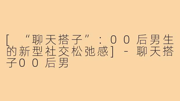 [“聊天搭子”：00后男生的新型社交松弛感]-聊天搭子00后男