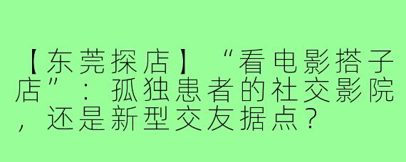 【东莞探店】“看电影搭子店”:孤独患者的社交影院,还是新型交友据点?