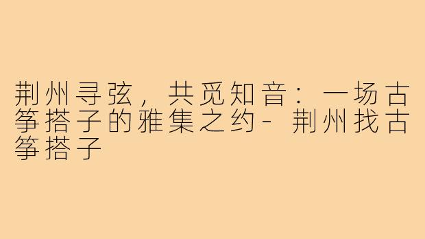 荆州寻弦，共觅知音：一场古筝搭子的雅集之约-荆州找古筝搭子