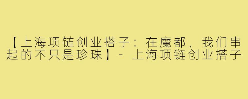 【上海项链创业搭子：在魔都，我们串起的不只是珍珠】-上海项链创业搭子