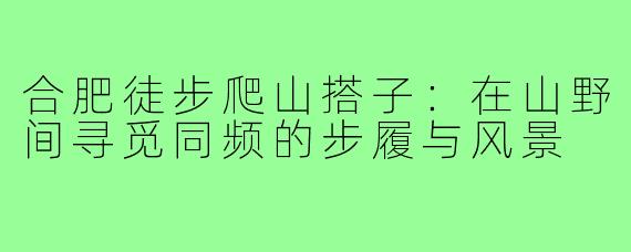 合肥徒步爬山搭子：在山野间寻觅同频的步履与风景