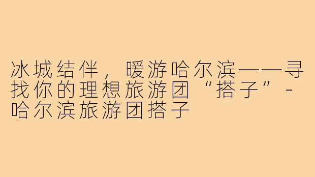冰城结伴,暖游哈尔滨——寻找你的理想旅游团“搭子”-哈尔滨旅游团搭子