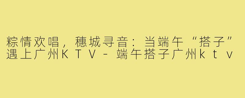 粽情欢唱,穗城寻音:当端午“搭子”遇上广州KTV-端午搭子广州ktv