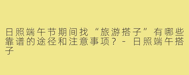 日照端午节期间找“旅游搭子”有哪些靠谱的途径和注意事项？-日照端午搭子