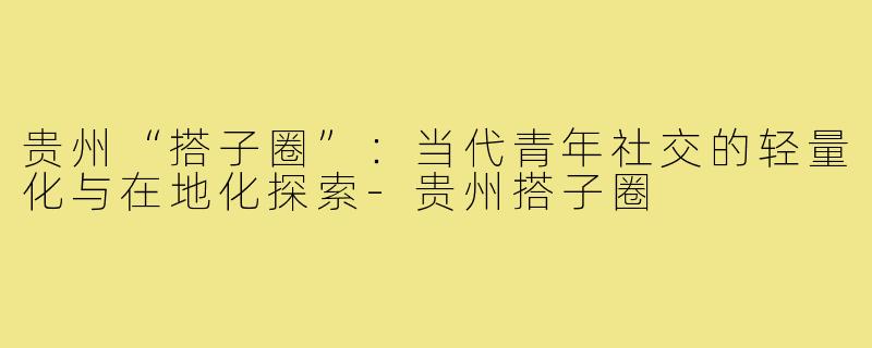 贵州“搭子圈”：当代青年社交的轻量化与在地化探索-贵州搭子圈