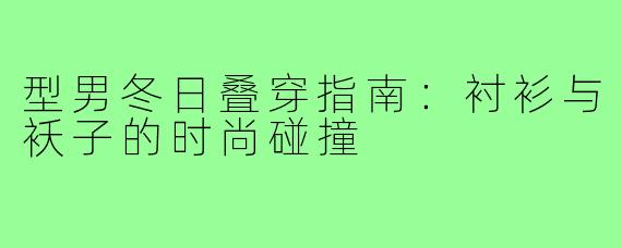 型男冬日叠穿指南:衬衫与袄子的时尚碰撞