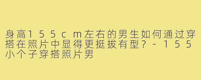 身高155cm左右的男生如何通过穿搭在照片中显得更挺拔有型？-155小个子穿搭照片男