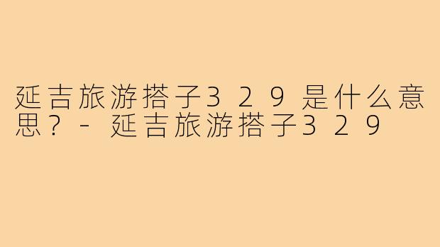 延吉旅游搭子329是什么意思？-延吉旅游搭子329