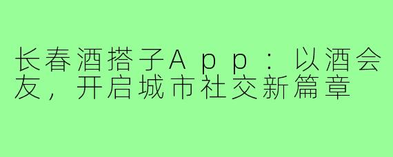长春酒搭子App：以酒会友，开启城市社交新篇章