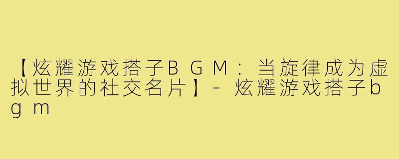 【炫耀游戏搭子BGM：当旋律成为虚拟世界的社交名片】-炫耀游戏搭子bgm