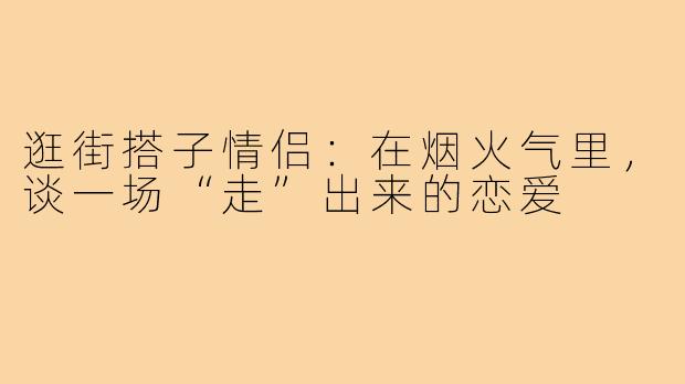 逛街搭子情侣：在烟火气里，谈一场“走”出来的恋爱