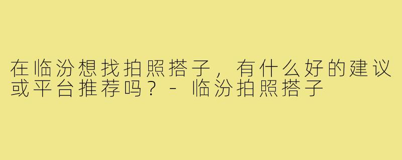 在临汾想找拍照搭子,有什么好的建议或平台推荐吗?-临汾拍照搭子