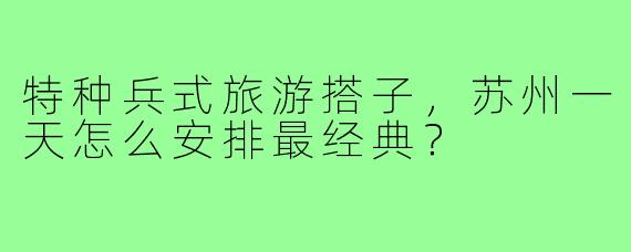 特种兵式旅游搭子，苏州一天怎么安排最经典？