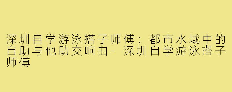 深圳自学游泳搭子师傅：都市水域中的自助与他助交响曲-深圳自学游泳搭子师傅