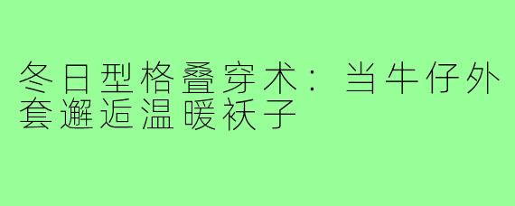冬日型格叠穿术：当牛仔外套邂逅温暖袄子