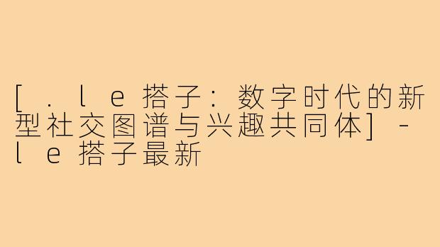 [.le搭子：数字时代的新型社交图谱与兴趣共同体]-le搭子最新
