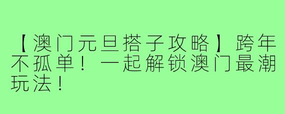 【澳门元旦搭子攻略】跨年不孤单！一起解锁澳门最潮玩法！