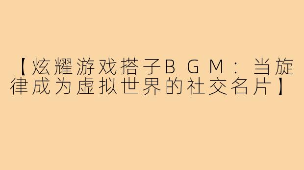 【炫耀游戏搭子BGM：当旋律成为虚拟世界的社交名片】