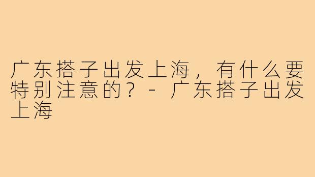 广东搭子出发上海，有什么要特别注意的？-广东搭子出发上海