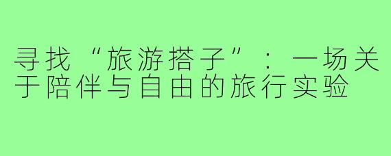 寻找“旅游搭子”：一场关于陪伴与自由的旅行实验