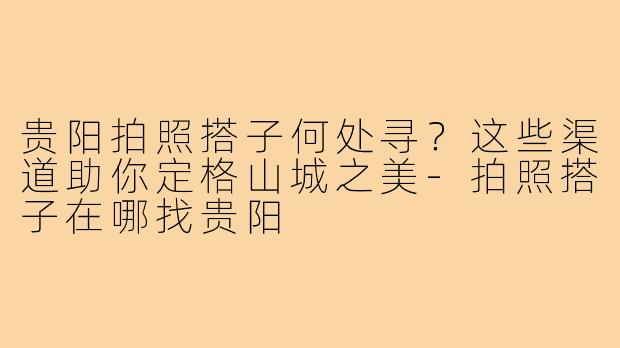 贵阳拍照搭子何处寻？这些渠道助你定格山城之美-拍照搭子在哪找贵阳