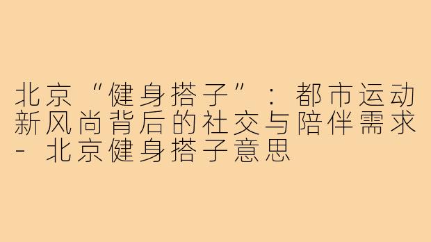 北京“健身搭子”：都市运动新风尚背后的社交与陪伴需求-北京健身搭子意思
