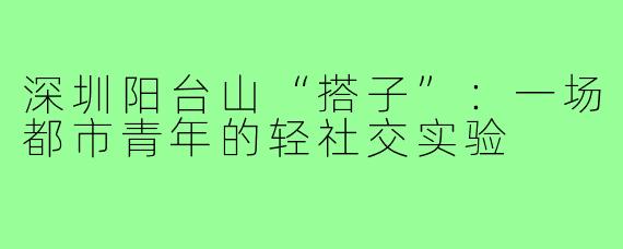 深圳阳台山“搭子”：一场都市青年的轻社交实验