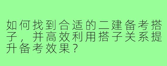 如何找到合适的二建备考搭子，并高效利用搭子关系提升备考效果？