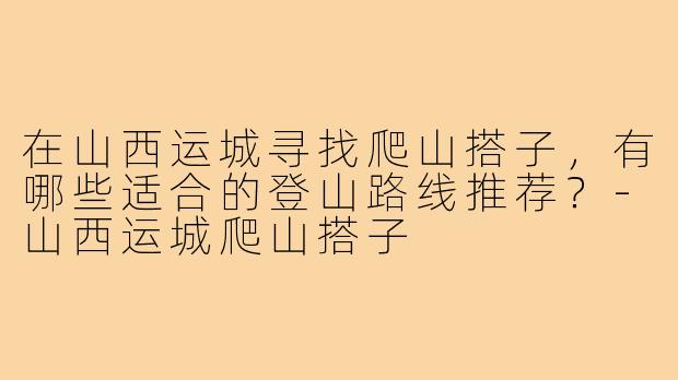 在山西运城寻找爬山搭子，有哪些适合的登山路线推荐？-山西运城爬山搭子