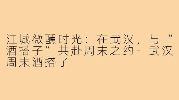 江城微醺时光：在武汉，与“酒搭子”共赴周末之约-武汉周末酒搭子