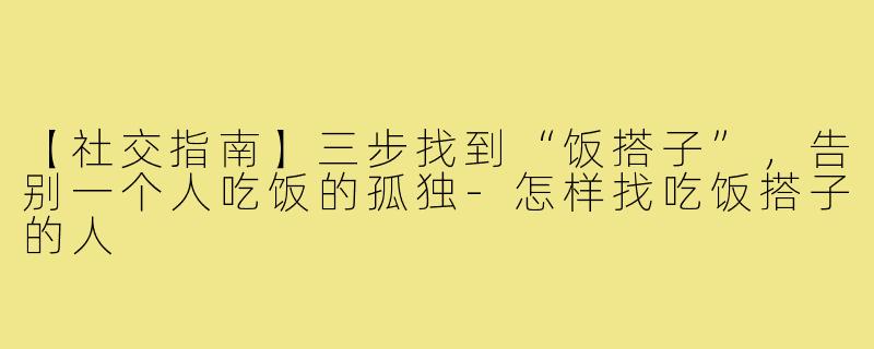 【社交指南】三步找到“饭搭子”，告别一个人吃饭的孤独-怎样找吃饭搭子的人