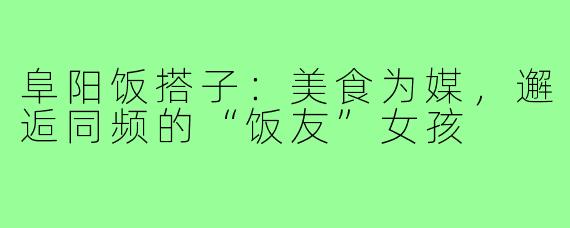 阜阳饭搭子：美食为媒，邂逅同频的“饭友”女孩