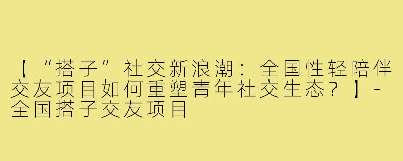 【“搭子”社交新浪潮：全国性轻陪伴交友项目如何重塑青年社交生态？】-全国搭子交友项目