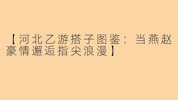 【河北乙游搭子图鉴：当燕赵豪情邂逅指尖浪漫】