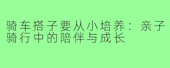 骑车搭子要从小培养：亲子骑行中的陪伴与成长