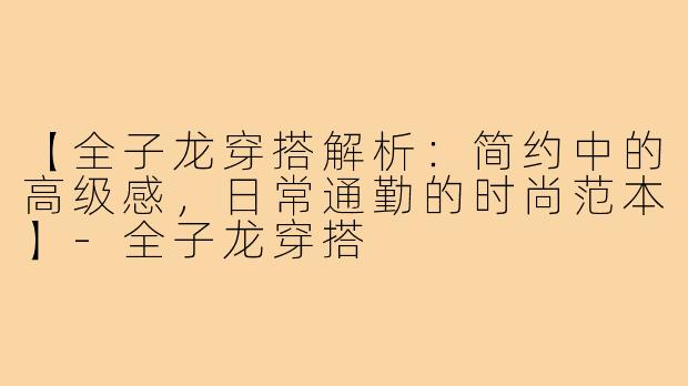 【全子龙穿搭解析：简约中的高级感，日常通勤的时尚范本】-全子龙穿搭