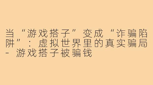 当“游戏搭子”变成“诈骗陷阱”：虚拟世界里的真实骗局-游戏搭子被骗钱