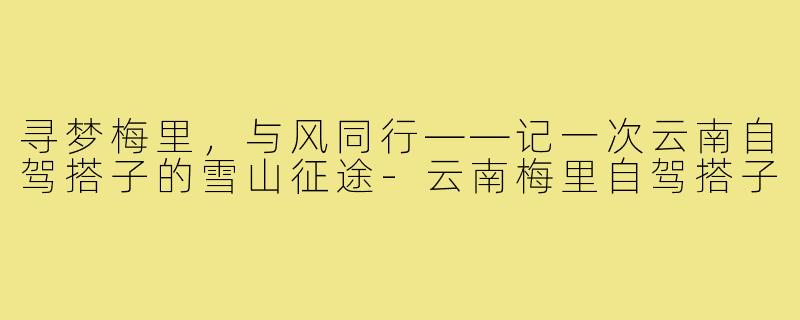 寻梦梅里，与风同行——记一次云南自驾搭子的雪山征途-云南梅里自驾搭子