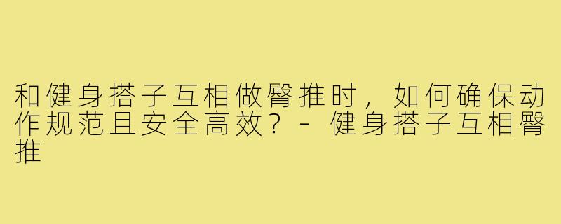 和健身搭子互相做臀推时，如何确保动作规范且安全高效？-健身搭子互相臀推