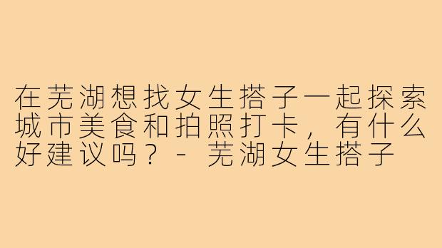 在芜湖想找女生搭子一起探索城市美食和拍照打卡,有什么好建议吗?-芜湖女生搭子