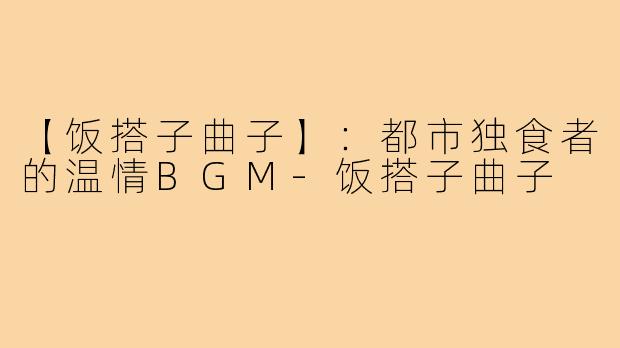 【饭搭子曲子】:都市独食者的温情BGM-饭搭子曲子