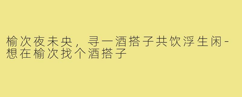 榆次夜未央，寻一酒搭子共饮浮生闲-想在榆次找个酒搭子