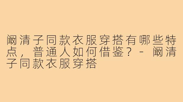 阚清子同款衣服穿搭有哪些特点，普通人如何借鉴？-阚清子同款衣服穿搭