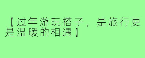 【过年游玩搭子，是旅行更是温暖的相遇】