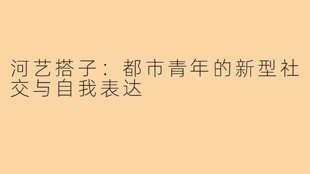 河艺搭子：都市青年的新型社交与自我表达